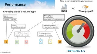 Performance
• Dedicated vs. Shared Infrastructure
– Dedicated instances provide the ability to tune
performance
– Shared infrastructure can be cost effective but multi-
tenancy means tuning is programmatic
• Bursting and Burst Limitations
– Design with the ability to burst beyond peak load
– Understand the pros and cons of “burst credits”if used
in the design
• Predictable Performance Levels
– Use benchmark programs to validate baseline
performance
• Storage Throughput and IOPS
– Determine storage tier suited for your use-case
How to plan for performance for now and the future?
© 2017 SoftNAS®, Inc.
EBS Volume Types
General Purpose
SSD
gp2
Provisioned IOPS
SSD
io1
Throughput Optimized
HDD
st1
Cold
HDD
sc1
SSD HDD
Throughput
is more important
Small, random I/O Large, sequential I/O
Latency?
i2
gp2 io1 sc1 st1
d2
Choosing an EBS volume type
IOPS
≤ 65,000> 65,000
< 1 ms Single-digit ms ≤ 1,250 MB/s
Aggregate throughput?
> 1,250 MB/s
is more important
≤ 10k IOPS > 10k IOPS
Throughput per volume
250 MiB/s 500 MiB/s
IOPS per volume
Throughput?
or
IOPS
What is more important to your workload:
 