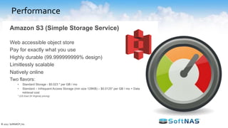 Performance
• Dedicated vs. Shared Infrastructure
– Dedicated instances provide the ability to tune
performance
– Shared infrastructure can be cost effective but multi-
tenancy means tuning is programmatic
• Bursting and Burst Limitations
– Design with the ability to burst beyond peak load
– Understand the pros and cons of “burst credits”if used
in the design
• Predictable Performance Levels
– Use benchmark programs to validate baseline
performance
• Storage Throughput and IOPS
– Determine storage tier suited for your use-case
How to plan for performance for now and the future?
© 2017 SoftNAS®, Inc.
EBS Volume Types
General Purpose
SSD
gp2
Provisioned IOPS
SSD
io1
Throughput Optimized
HDD
st1
Cold
HDD
sc1
SSD HDD
 