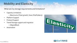 Mobility and Elasticity
• Capacity Limitations
– Maximums (Total growth, Sizes (File/Folders))
• Platform Support
• Protocol Support
• Tiered Storage support and migration
– Object/Block
• Automation
What are my storage requirements and limitations?
© 2017 SoftNAS®, Inc.
 