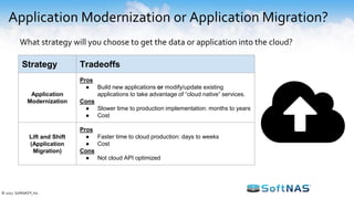 Application Modernization or Application Migration?
What strategy will you choose to get the data or application into the cloud?
Strategy Tradeoffs
Application
Modernization
Pros
● Build new applications or modify/update existing
applications to take advantage of “cloud native” services.
Cons
● Slower time to production implementation: months to years
● Cost
Lift and Shift
(Application
Migration)
Pros
● Faster time to cloud production: days to weeks
● Cost
Cons
● Not cloud API optimized
© 2017 SoftNAS®, Inc.
 