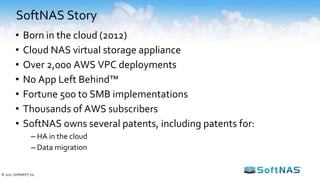 SoftNAS Story
• Born in the cloud (2012)
• Cloud NAS virtual storage appliance
• Over 2,000 AWS VPC deployments
• No App Left Behind™
• Fortune 500 to SMB implementations
• Thousands of AWS subscribers
• SoftNAS owns several patents, including patents for:
– HA in the cloud
– Data migration
© 2017 SoftNAS®, Inc.
 