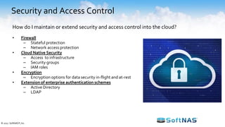 Security and Access Control
• Firewall
– Stateful protection
– Network access protection
• Cloud Native Security
– Access to infrastructure
– Security groups
– IAM roles
• Encryption
– Encryption options for data security in-flight and at-rest
• Extension of enterprise authentication schemes
– Active Directory
– LDAP
How do I maintain or extend security and access control into the cloud?
© 2017 SoftNAS®, Inc.
 