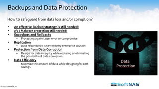 Backups and Data Protection
• An effective Backup strategy is still needed!
• AV / Malware protection still needed!
• Snapshots and Rollbacks
– Protecting against user error or compromise
• Replication
– Data redundancy is key in every enterprise solution
• Protection from Data Corruption
– Design for data integrity while reducing or eliminating
the possibility of data corruption
• Data Efficiency
– Minimize the amount of data while designing for cost
savings.
How to safeguard from data loss and/or corruption?
© 2017 SoftNAS®, Inc.
 