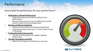 Performance
• Dedicated vs. Shared Infrastructure
– Dedicated instances provide the ability to tune
performance
– Shared infrastructure can be cost effective but multi-
tenancy means tuning is programmatic
• Bursting and Burst Limitations
– Design with the ability to burst beyond peak load
– Understand the pros and cons of “burst credits”if used
in the design
• Predictable Performance Levels
– Use benchmark programs to validate baseline
performance
• Storage Throughput and IOPS
– Determine storage tier suited for your use-case
How to plan for performance for now and the future?
© 2017 SoftNAS®, Inc.
 