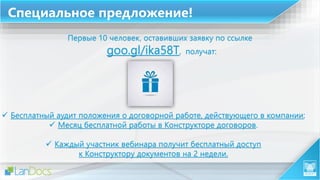 Специальное предложение!
Первые 10 человек, оставивших заявку по ссылке
goo.gl/ika58T, получат:
 Бесплатный аудит положения о договорной работе, действующего в компании;
 Месяц бесплатной работы в Конструкторе договоров.
 Каждый участник вебинара получит бесплатный доступ
к Конструктору документов на 2 недели.
 