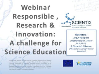 Scientix has received funding from the European Union’s H2020 research
and innovation programme – project Scientix 3 (Grant agreement N.
730009), coordinated by European Schoolnet (EUN). The content of the
presentation is the sole responsibility of the presenter and it does not
represent the opinion of the European Commission (EC) nor European
Schoolnet (EUN) and neither the EC nor EUN are responsible for any use
that might be made of information contained.
Presenters :
Argyri Pangiota
(Mathematician Teacher
,M.Sc,M.Ed)
& Nerantzis Nikolaos
(Physicist on Secondary Special
Education)
..
 
