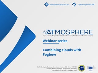 Co-funded by the European Commission Horizon 2020 - Grant #777154
Brazilian Ministry of Science, Technology & Innovation
Coordinated calls between Europe and Brazil
Webinar series
Combining clouds with
Fogbow
atmosphere-eubrazil.eu @AtmosphereEUBR
 