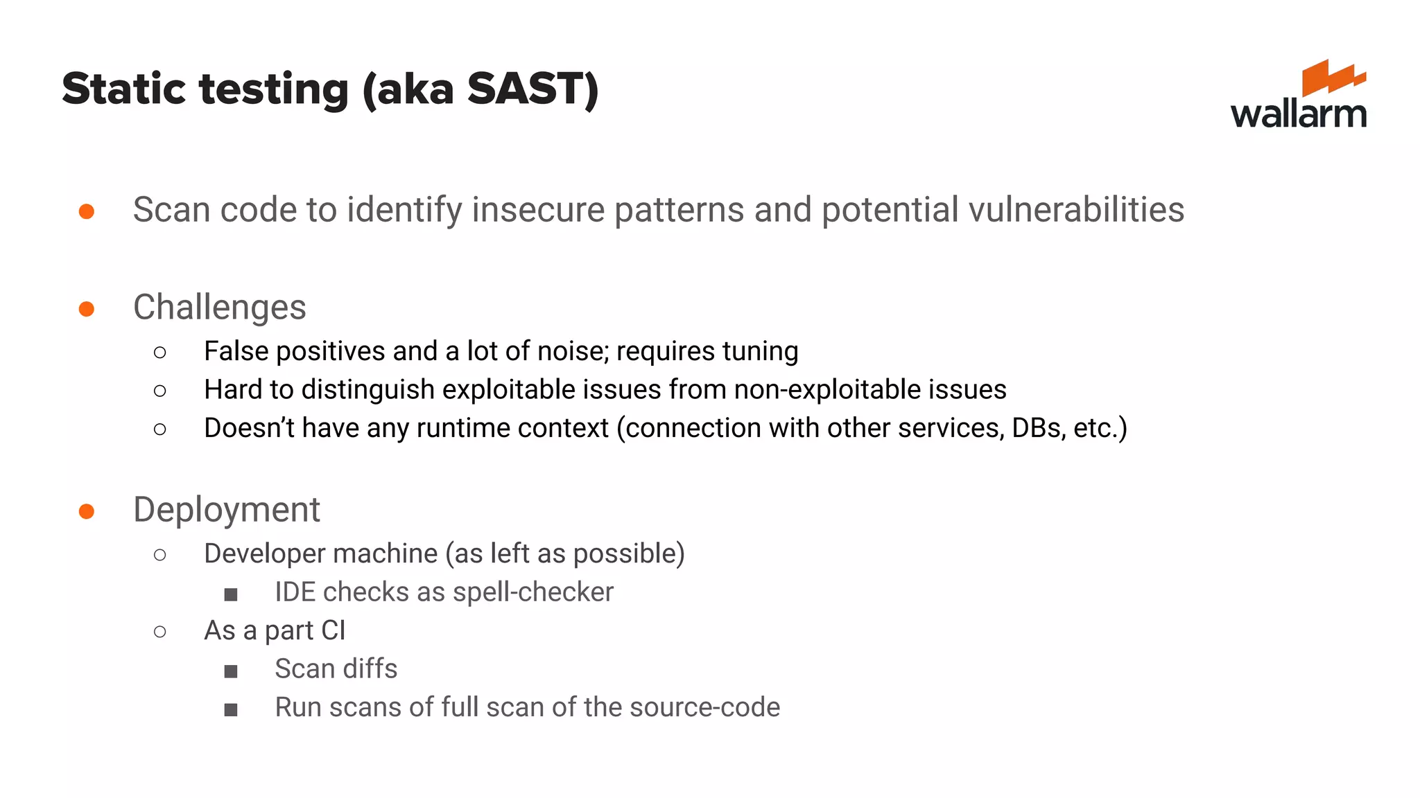 Static testing (aka SAST)
● Scan code to identify insecure patterns and potential vulnerabilities
● Challenges
○ False positives and a lot of noise; requires tuning
○ Hard to distinguish exploitable issues from non-exploitable issues
○ Doesn’t have any runtime context (connection with other services, DBs, etc.)
● Deployment
○ Developer machine (as left as possible)
■ IDE checks as spell-checker
○ As a part CI
■ Scan diffs
■ Run scans of full scan of the source-code
 