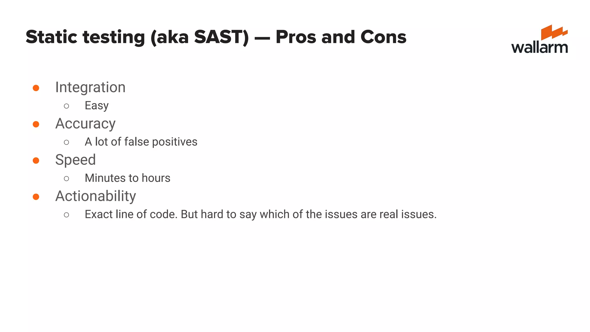 Static testing (aka SAST) — Pros and Cons
● Integration
○ Easy
● Accuracy
○ A lot of false positives
● Speed
○ Minutes to hours
● Actionability
○ Exact line of code. But hard to say which of the issues are real issues.
 