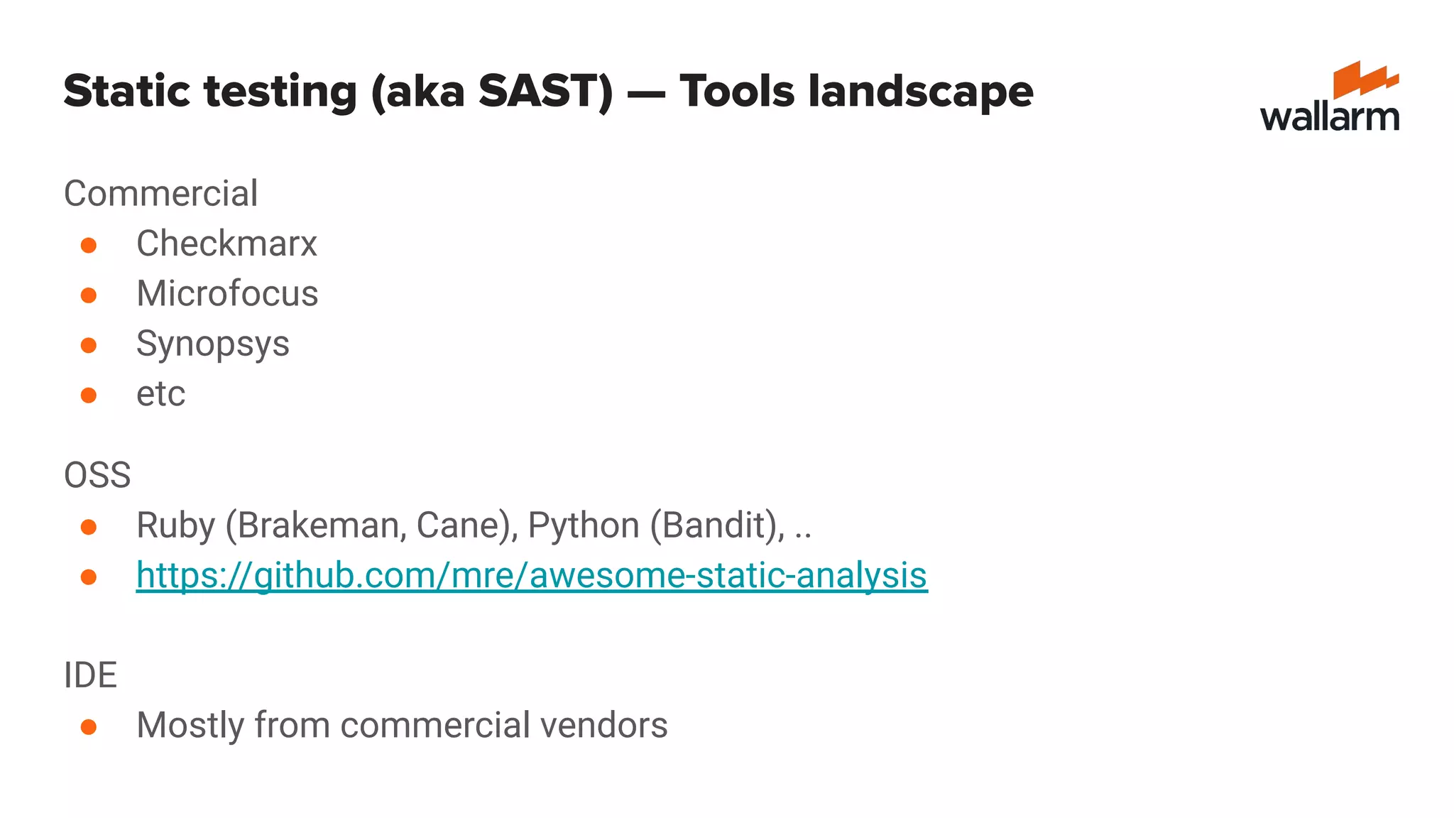 Commercial
● Checkmarx
● Microfocus
● Synopsys
● etc
OSS
● Ruby (Brakeman, Cane), Python (Bandit), ..
● https://github.com/mre/awesome-static-analysis
IDE
● Mostly from commercial vendors
Static testing (aka SAST) — Tools landscape
 