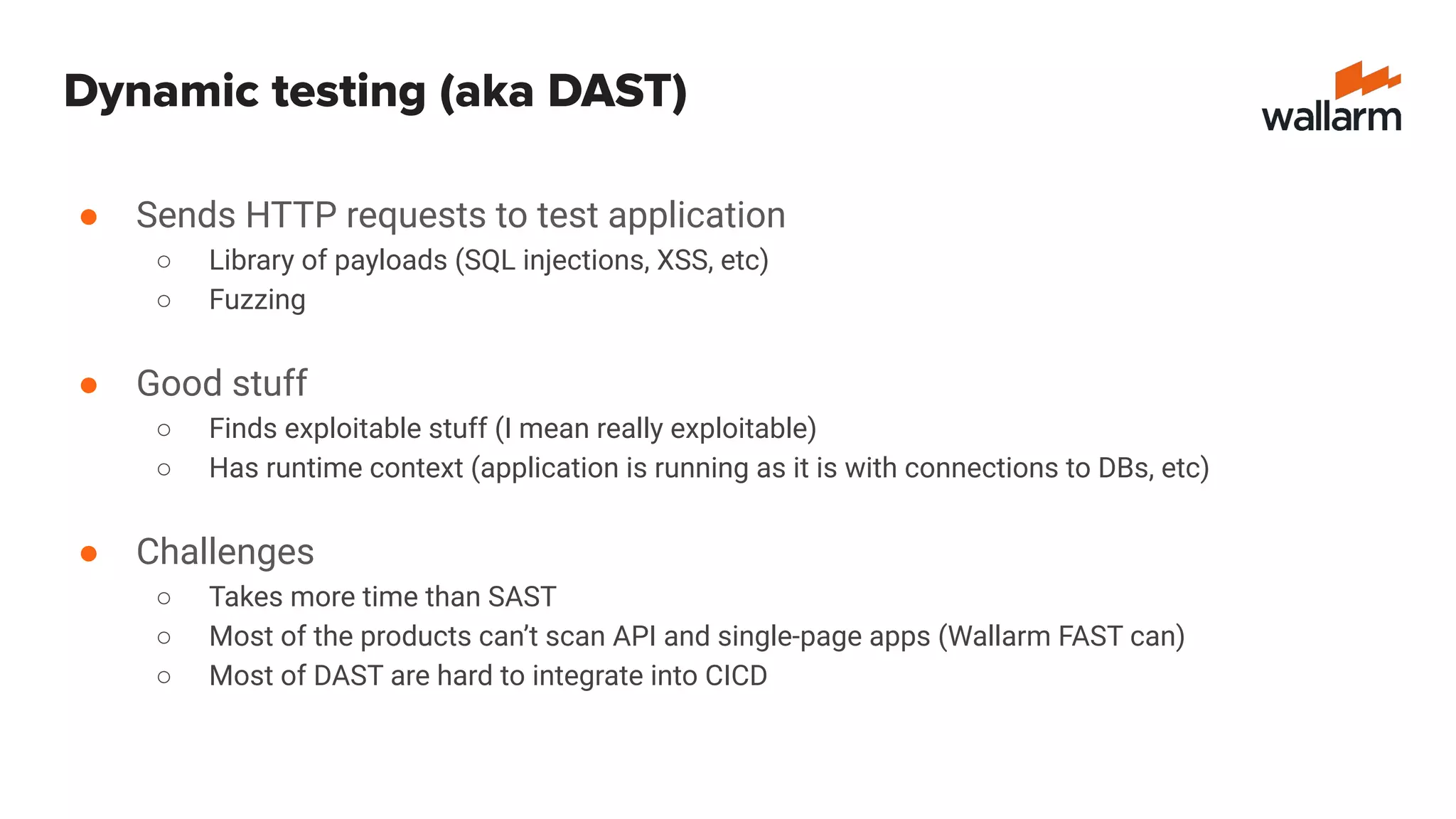 Dynamic testing (aka DAST)
● Sends HTTP requests to test application
○ Library of payloads (SQL injections, XSS, etc)
○ Fuzzing
● Good stuff
○ Finds exploitable stuff (I mean really exploitable)
○ Has runtime context (application is running as it is with connections to DBs, etc)
● Challenges
○ Takes more time than SAST
○ Most of the products can’t scan API and single-page apps (Wallarm FAST can)
○ Most of DAST are hard to integrate into CICD
 