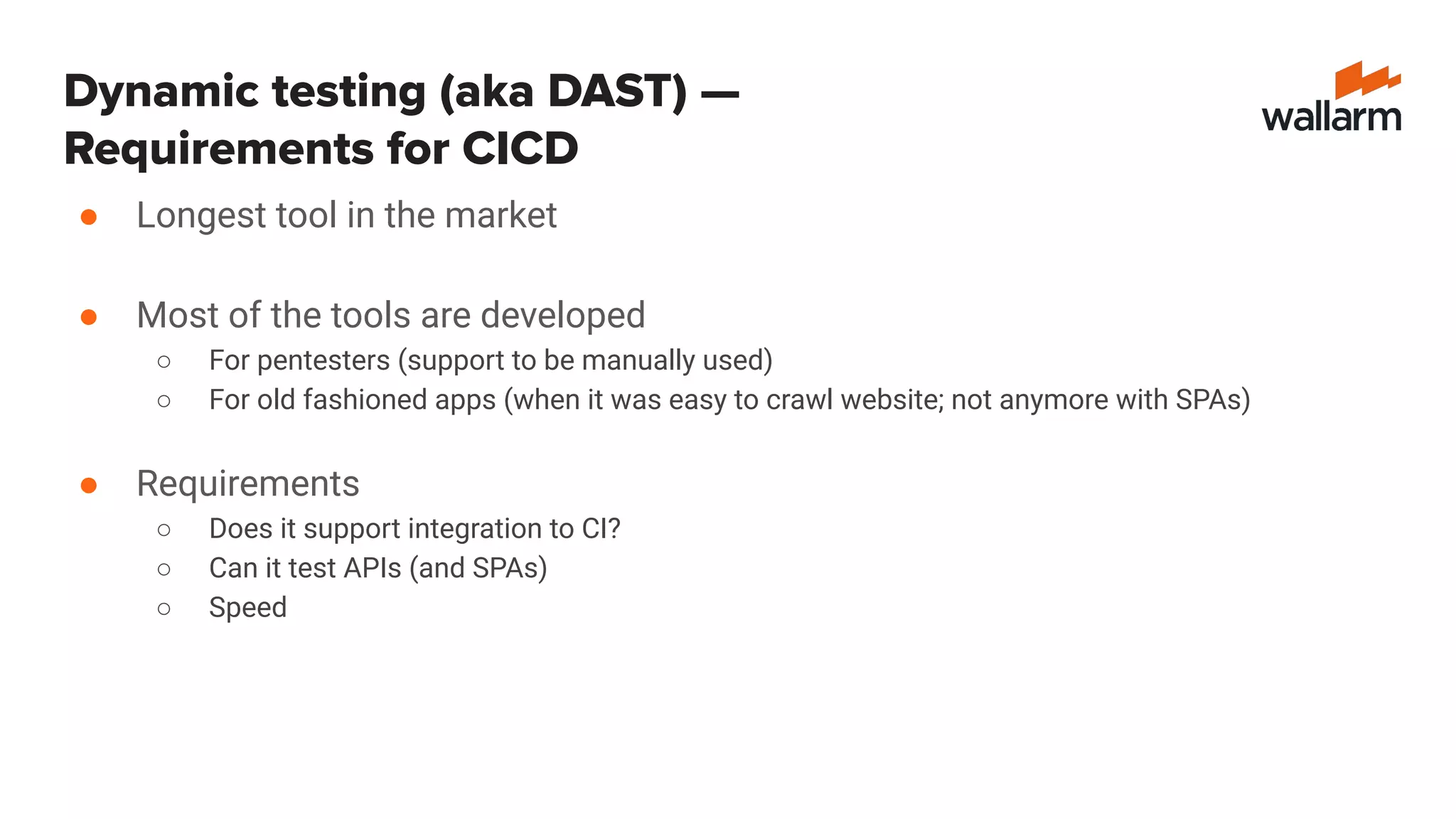 Dynamic testing (aka DAST) —
Requirements for CICD
● Longest tool in the market
● Most of the tools are developed
○ For pentesters (support to be manually used)
○ For old fashioned apps (when it was easy to crawl website; not anymore with SPAs)
● Requirements
○ Does it support integration to CI?
○ Can it test APIs (and SPAs)
○ Speed
 