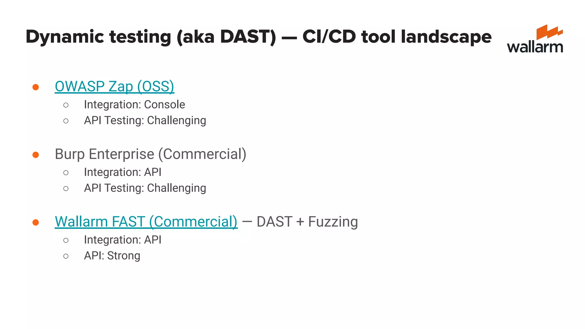 Dynamic testing (aka DAST) — CI/CD tool landscape
● OWASP Zap (OSS)
○ Integration: Console
○ API Testing: Challenging
● Burp Enterprise (Commercial)
○ Integration: API
○ API Testing: Challenging
● Wallarm FAST (Commercial) — DAST + Fuzzing
○ Integration: API
○ API: Strong
 