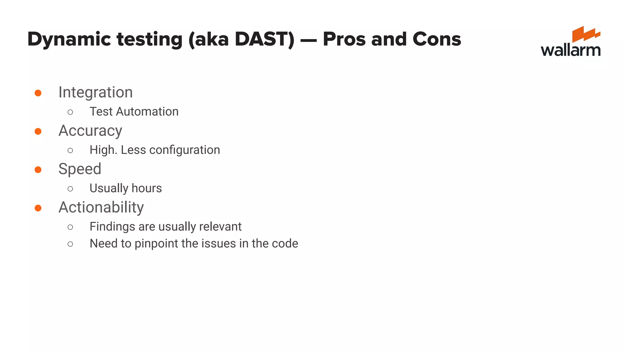 Dynamic testing (aka DAST) — Pros and Cons
● Integration
○ Test Automation
● Accuracy
○ High. Less conﬁguration
● Speed
○ Usually hours
● Actionability
○ Findings are usually relevant
○ Need to pinpoint the issues in the code
 