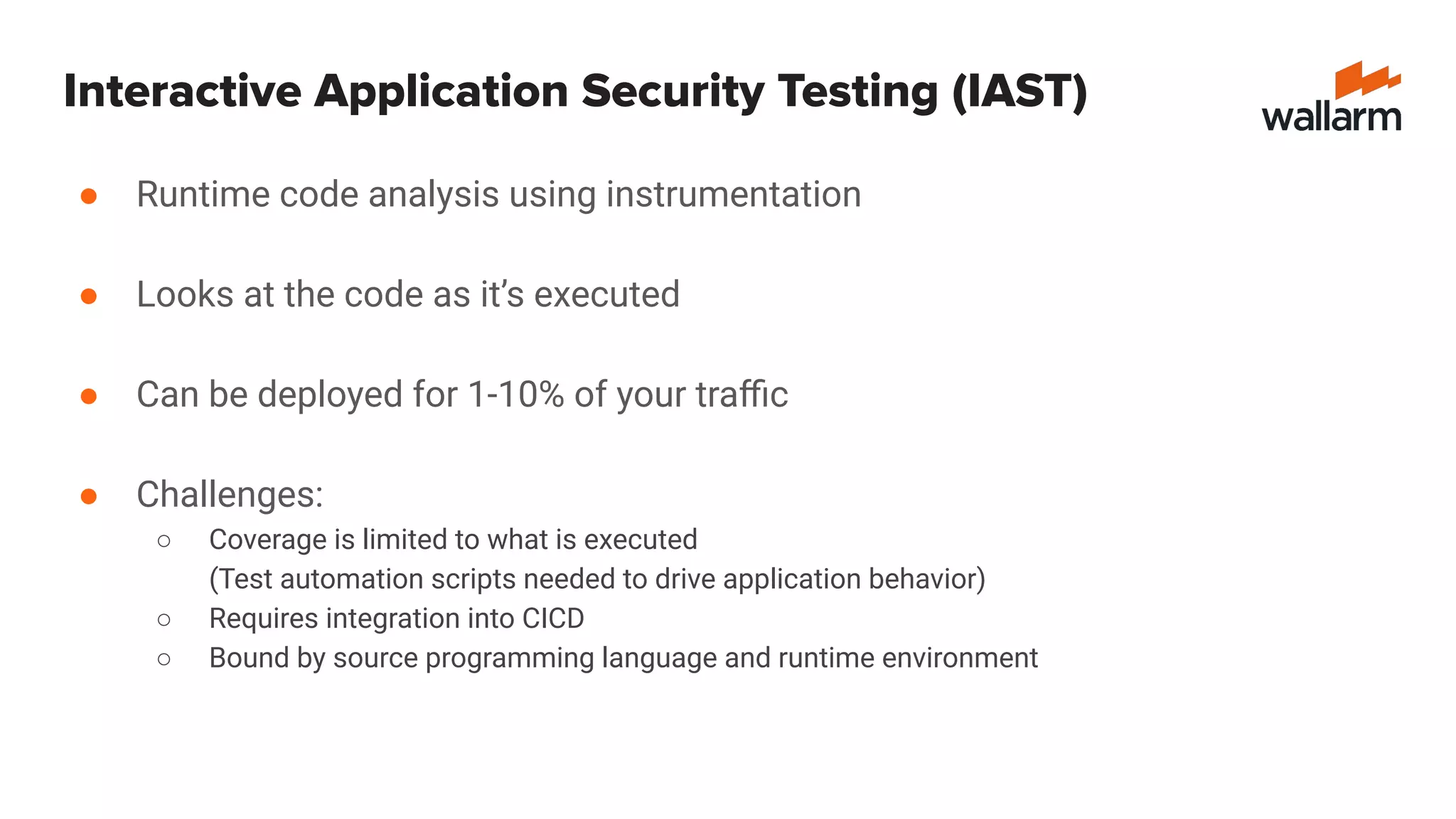 Interactive Application Security Testing (IAST)
● Runtime code analysis using instrumentation
● Looks at the code as it’s executed
● Can be deployed for 1-10% of your traﬃc
● Challenges:
○ Coverage is limited to what is executed
(Test automation scripts needed to drive application behavior)
○ Requires integration into CICD
○ Bound by source programming language and runtime environment
 