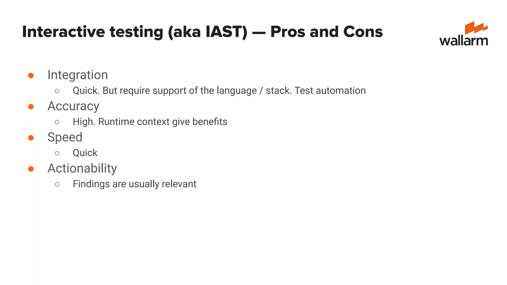 Interactive testing (aka IAST) — Pros and Cons
● Integration
○ Quick. But require support of the language / stack. Test automation
● Accuracy
○ High. Runtime context give beneﬁts
● Speed
○ Quick
● Actionability
○ Findings are usually relevant
 