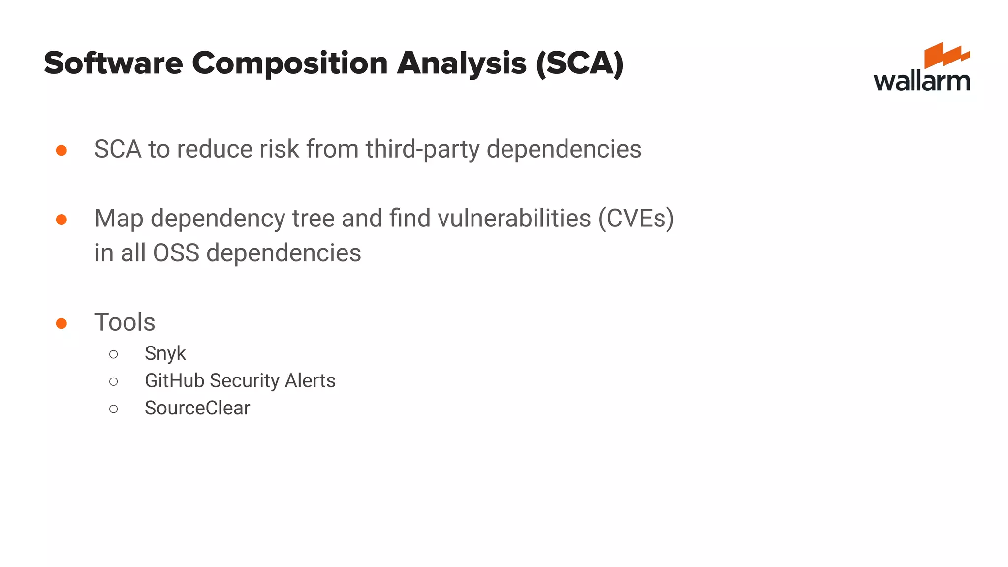 Software Composition Analysis (SCA)
● SCA to reduce risk from third-party dependencies
● Map dependency tree and ﬁnd vulnerabilities (CVEs)
in all OSS dependencies
● Tools
○ Snyk
○ GitHub Security Alerts
○ SourceClear
 