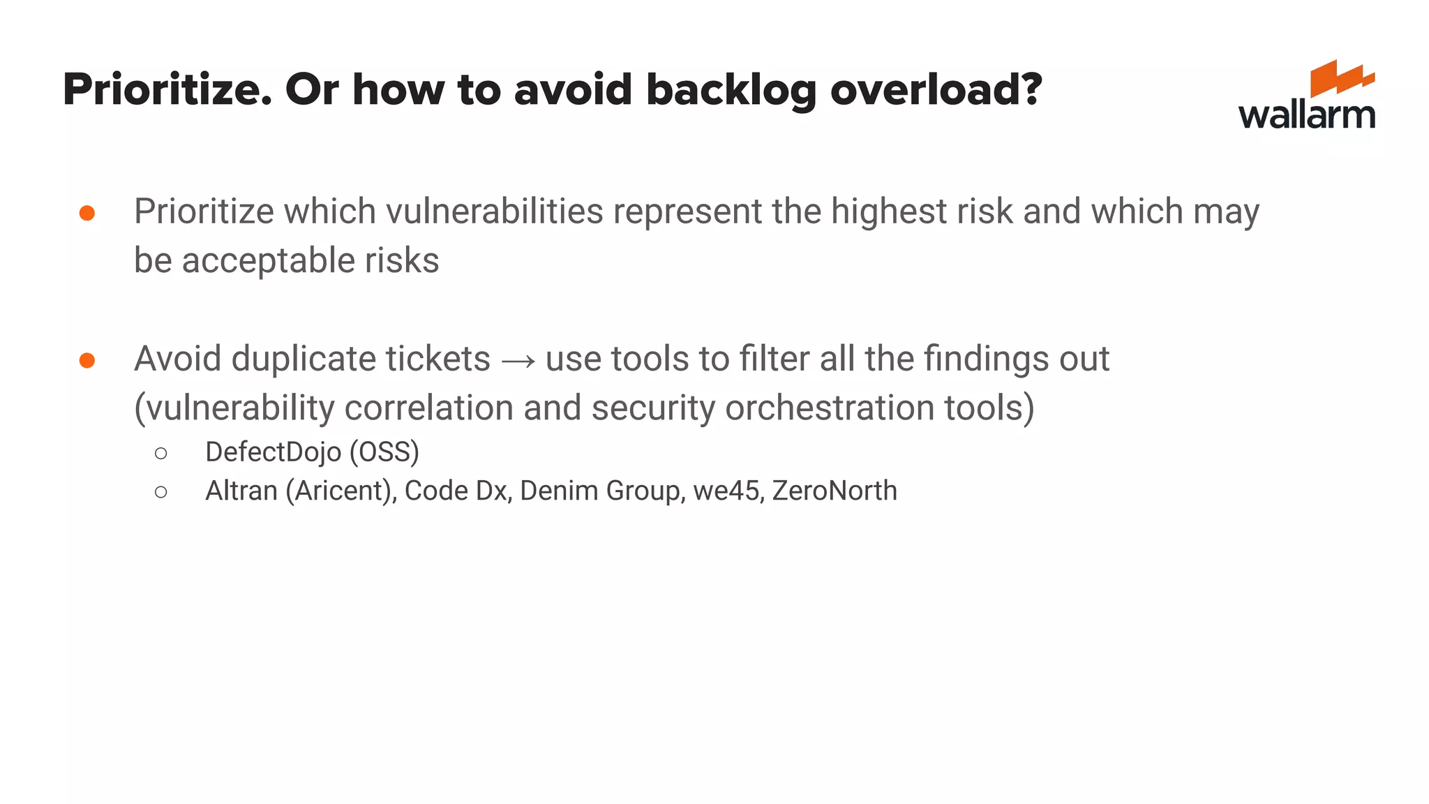 Prioritize. Or how to avoid backlog overload?
● Prioritize which vulnerabilities represent the highest risk and which may
be acceptable risks
● Avoid duplicate tickets → use tools to ﬁlter all the ﬁndings out
(vulnerability correlation and security orchestration tools)
○ DefectDojo (OSS)
○ Altran (Aricent), Code Dx, Denim Group, we45, ZeroNorth
 