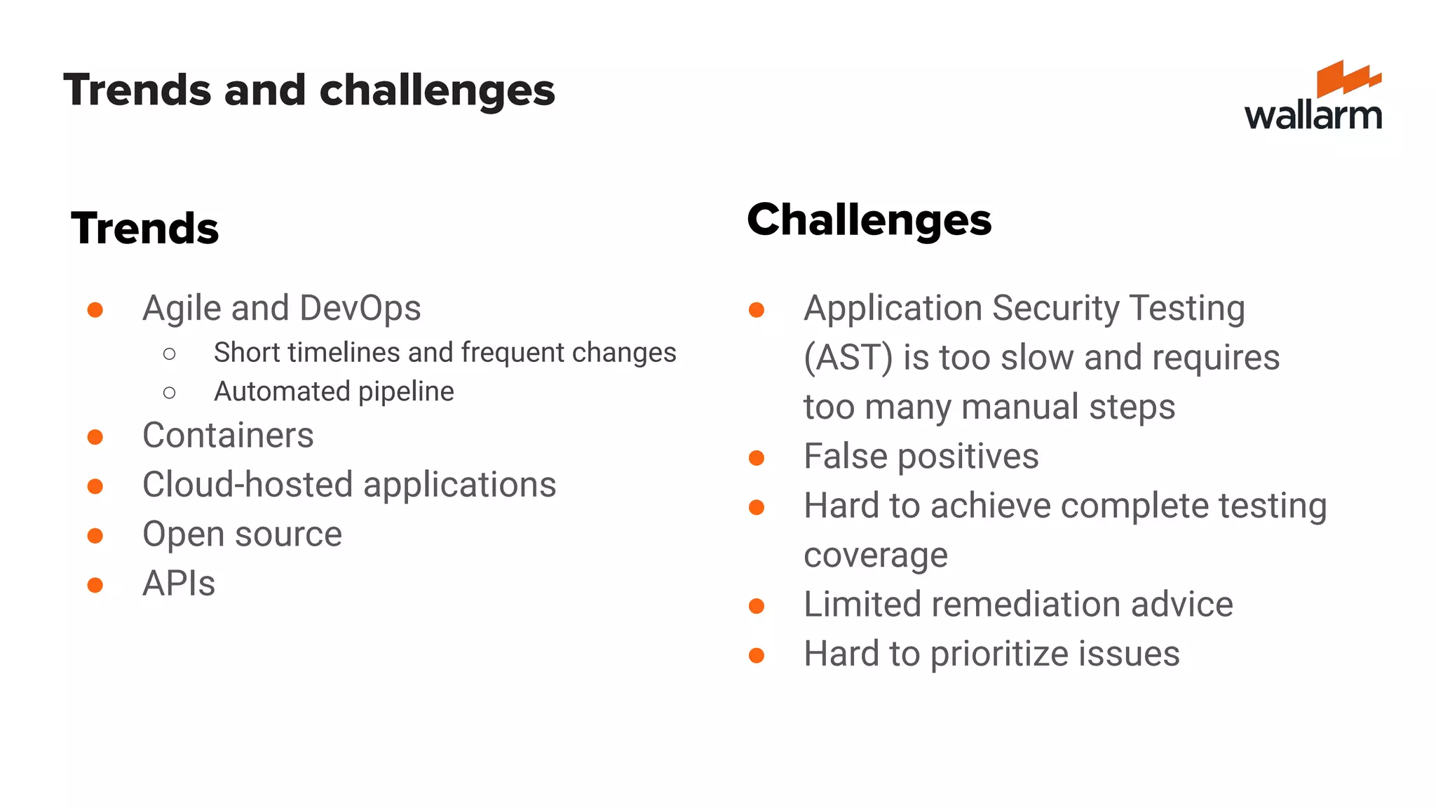 Trends and challenges
● Agile and DevOps
○ Short timelines and frequent changes
○ Automated pipeline
● Containers
● Cloud-hosted applications
● Open source
● APIs
● Application Security Testing
(AST) is too slow and requires
too many manual steps
● False positives
● Hard to achieve complete testing
coverage
● Limited remediation advice
● Hard to prioritize issues
Trends Challenges
 