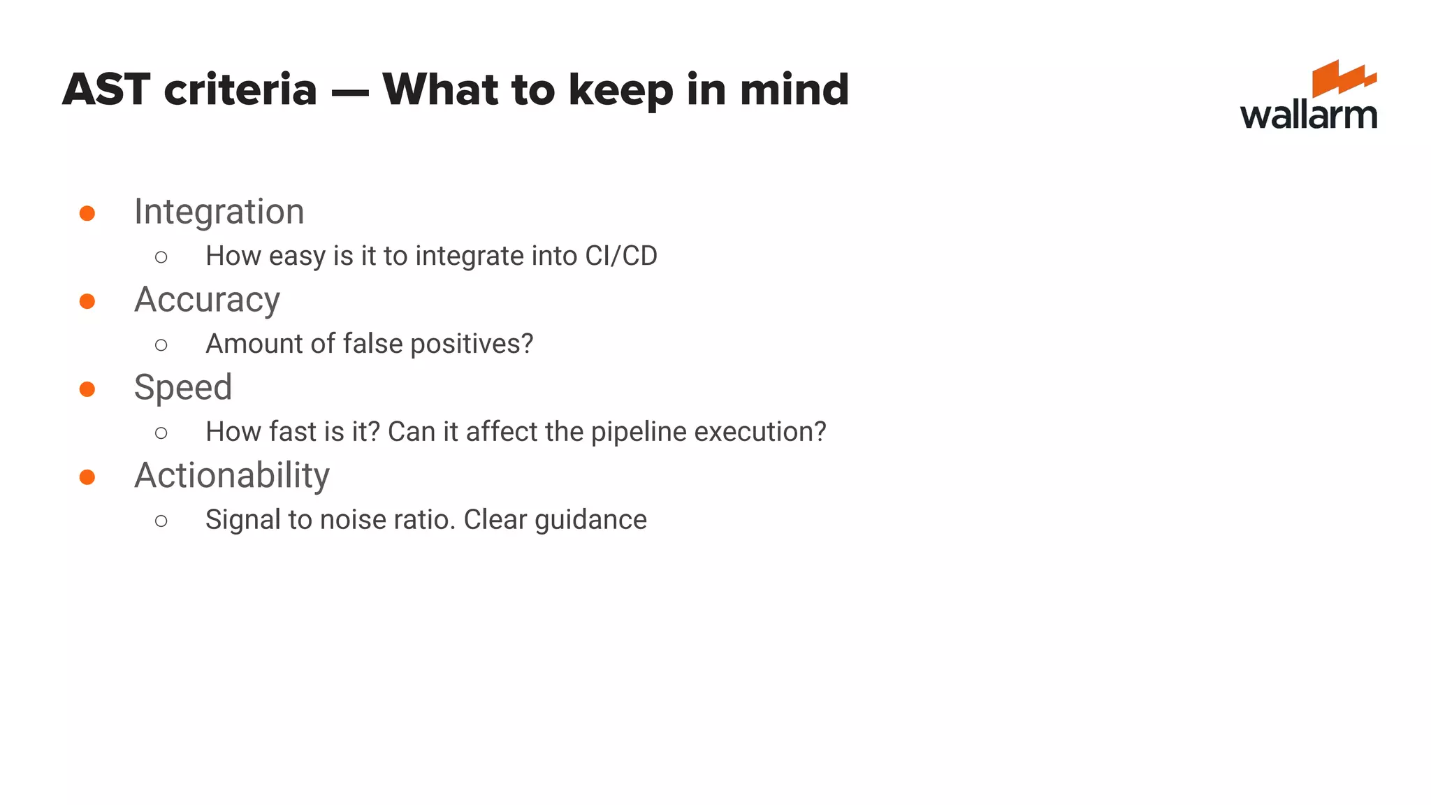 ● Integration
○ How easy is it to integrate into CI/CD
● Accuracy
○ Amount of false positives?
● Speed
○ How fast is it? Can it affect the pipeline execution?
● Actionability
○ Signal to noise ratio. Clear guidance
AST criteria — What to keep in mind
 