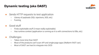 Dynamic testing (aka DAST)
● Sends HTTP requests to test application
○ Library of payloads (SQL injections, XSS, etc)
○ Fuzzing
● Good stuff
○ Finds exploitable stuff (I mean really exploitable)
○ Has runtime context (application is running as it is with connections to DBs, etc)
● Challenges
○ Takes more time than SAST
○ Most of the products can’t scan API and single-page apps (Wallarm FAST can)
○ Most of DAST are hard to integrate into CICD
 
