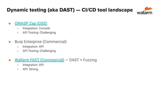 Dynamic testing (aka DAST) — CI/CD tool landscape
● OWASP Zap (OSS)
○ Integration: Console
○ API Testing: Challenging
● Burp Enterprise (Commercial)
○ Integration: API
○ API Testing: Challenging
● Wallarm FAST (Commercial) — DAST + Fuzzing
○ Integration: API
○ API: Strong
 