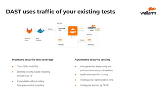 DAST uses trafﬁc of your existing tests
Improves security test coverage
● Tests SPAs and APIs
● Detects security issues including
OWASP Top 10
● Expandable without coding
Fine-grain control via policy
Automates security testing
● Auto-generates tests using unit
and functional tests as baselines
● Application-speciﬁc fuzzing
● Testing cycles optimized for time
● Conﬁgured and run by CI/CD
 
