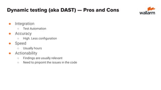 Dynamic testing (aka DAST) — Pros and Cons
● Integration
○ Test Automation
● Accuracy
○ High. Less conﬁguration
● Speed
○ Usually hours
● Actionability
○ Findings are usually relevant
○ Need to pinpoint the issues in the code
 