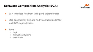 Software Composition Analysis (SCA)
● SCA to reduce risk from third-party dependencies
● Map dependency tree and ﬁnd vulnerabilities (CVEs)
in all OSS dependencies
● Tools
○ Snyk
○ GitHub Security Alerts
○ SourceClear
 