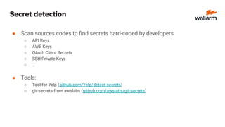 Secret detection
● Scan sources codes to ﬁnd secrets hard-coded by developers
○ API Keys
○ AWS Keys
○ OAuth Client Secrets
○ SSH Private Keys
○ …
● Tools:
○ Tool for Yelp (github.com/Yelp/detect-secrets)
○ git-secrets from awslabs (github.com/awslabs/git-secrets)
 