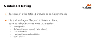 Containers testing
● Testing performs detailed analysis on container images
● Lists all packages, ﬁles, and software artifacts,
such as Ruby GEMs and Node.JS modules
○ Package lists
○ Software installed manually (pip, rake, ...)
○ Lost credentials
○ Hashes of known vulnerabilities
○ Static binaries
 