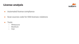 License analysis
● Automated license compliance
● Scan sources code for OSS licenses violations
● Tools:
○ Whitesource
○ BlackDuck
○ Snyk
 