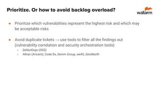 Prioritize. Or how to avoid backlog overload?
● Prioritize which vulnerabilities represent the highest risk and which may
be acceptable risks
● Avoid duplicate tickets → use tools to ﬁlter all the ﬁndings out
(vulnerability correlation and security orchestration tools)
○ DefectDojo (OSS)
○ Altran (Aricent), Code Dx, Denim Group, we45, ZeroNorth
 