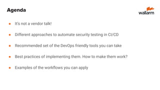 Agenda
● It’s not a vendor talk!
● Different approaches to automate security testing in CI/CD
● Recommended set of the DevOps friendly tools you can take
● Best practices of implementing them. How to make them work?
● Examples of the workﬂows you can apply
 