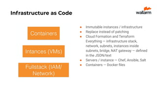 Infrastructure as Code
● Immutable instances / infrastructure
● Replace instead of patching
● Cloud Formation and Terraform
Everything — infrastructure stack,
network, subnets, instances inside
subnets, bridge, NAT gateway — deﬁned
in the JSON/text
● Servers / instance — Chef, Ansible, Salt
● Containers — Docker ﬁles
 