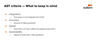 ● Integration
○ How easy is it to integrate into CI/CD
● Accuracy
○ Amount of false positives?
● Speed
○ How fast is it? Can it affect the pipeline execution?
● Actionability
○ Signal to noise ratio. Clear guidance
AST criteria — What to keep in mind
 