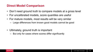 © 2017 MapR Technologies 10
Direct Model Comparison
• Don’t need ground truth to compare models at a gross level
• For uncalibrated models, score quantiles are useful
• For mature models, most results will be very similar
– Large differences from known good models cannot be good
• Ultimately, ground truth is important
– But only for cases where scores differ significantly
 