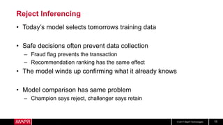 © 2017 MapR Technologies 15
Reject Inferencing
• Today’s model selects tomorrows training data
• Safe decisions often prevent data collection
– Fraud flag prevents the transaction
– Recommendation ranking has the same effect
• The model winds up confirming what it already knows
• Model comparison has same problem
– Champion says reject, challenger says retain
 