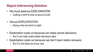 © 2017 MapR Technologies 16
Reject Inferencing Solution
• We must balance EXPLORATION
– Calling a bluff to look at ground truth
• Versus EXPLOITATION
– Doing what we think is right
• Exploration costs us because we make worse decisions
– But it can help make better decisions later
• Exploitation costs us because we don’t learn better answers
– But it is the best we know now
 