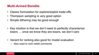 © 2017 MapR Technologies 17
Multi-Armed Bandits
• Classic formulation for explore/exploit trade-offs
• Thompson sampling is very good option
• Simple dithering may be good enough
• Key intuition is that we don’t need to perfectly characterize
losers … once we know they are losers, we don’t care
• Variant for ranking also good for model evaluation
– Also used to rank reddit comments
 