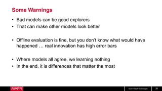 © 2017 MapR Technologies 26
Some Warnings
• Bad models can be good explorers
• That can make other models look better
• Offline evaluation is fine, but you don’t know what would have
happened … real innovation has high error bars
• Where models all agree, we learning nothing
• In the end, it is differences that matter the most
 