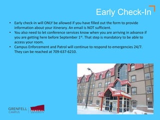 Early Check-In
• Early check-in will ONLY be allowed if you have filled out the form to provide
information about your itinerary. An email is NOT sufficient.
• You also need to let conference services know when you are arriving in advance if
you are getting here before September 1st. That step is mandatory to be able to
access your room.
• Campus Enforcement and Patrol will continue to respond to emergencies 24/7.
They can be reached at 709-637-6210.
 
