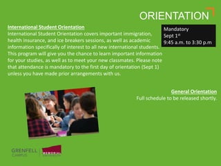 ORIENTATION
International Student Orientation
International Student Orientation covers important immigration,
health insurance, and ice breakers sessions, as well as academic
information specifically of interest to all new international students.
This program will give you the chance to learn important information
for your studies, as well as to meet your new classmates. Please note
that attendance is mandatory to the first day of orientation (Sept 1)
unless you have made prior arrangements with us.
General Orientation
Full schedule to be released shortly.
Mandatory
Sept 1st
9:45 a.m. to 3:30 p.m.
 