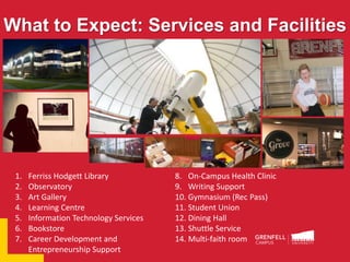 What to Expect: Services and Facilities
1. Ferriss Hodgett Library
2. Observatory
3. Art Gallery
4. Learning Centre
5. Information Technology Services
6. Bookstore
7. Career Development and
Entrepreneurship Support
8. On-Campus Health Clinic
9. Writing Support
10. Gymnasium (Rec Pass)
11. Student Union
12. Dining Hall
13. Shuttle Service
14. Multi-faith room
 
