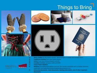 Things to Bring
1) Warm clothes for the winter months. Wearing layers is usually best to keep warm.
2) Traditional clothing from your home country.
3) Linens if you have not purchased a care kit.
4) Canadian currency; between $100 and $300.
5) Travel Power Adapters.
6) Medicine (including prescriptions and over the counter essentials such as motion sickeness
medication and ibuprofen/acetaminophen/paracetamol, etc.)
7) University documents, travel documents, banking information, and all other important
documents.
 