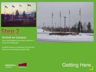 Getting Here
Arrival on Campus
Ask to be dropped at the main entrance in
front of the flag poles.
Grenfell Campus is located at 20 University
Drive in Corner Brook, NL (A2H 5G5)
 