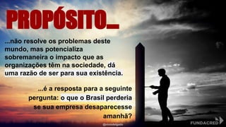 PROPÓSITO...
...não resolve os problemas deste
mundo, mas potencializa
sobremaneira o impacto que as
organizações têm na sociedade, dá
uma razão de ser para sua existência.
...é a resposta para a seguinte
pergunta: o que o Brasil perderia
se sua empresa desaparecesse
amanhã?
@niviodelgado
 