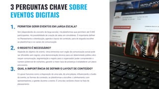 19
1. PERMITEM GERIR EVENTOS EM LARGA ESCALA?
Sim (dependendo do conceito de larga escala). Há plataformas que permitem até 5.000
participantes. Há possibilidade de criação de salas em simultâneo. É importante definer
no Planeamento a distribuição, agenda e layout de conteúdo, para de seguida escolher
as plataformas e os canais de comunicação
2. O REGISTO É NECESSÁRIO?
Depende do objetivo do evento. Uma entrevista num orgão de comunicação social pode
ser difundido sem registo; uma demonstração técnica para um determinedo público alvo
requer comunicação, segmentação e registo para o organizador poder compreender o
número potencial de visitantes, garantir a maior taxa de presença e estabelecer um plano
pós-evento.
3. QUAL A IMPORTÂNCIA DE DEFINIR O LAYOUT DE CONTEÚDO?
O Layout funciona como a disposição de uma sala, de uma plataia, influenciando o Guião
do evento, as formas de conteúdo, as plataformas a escolher, o alinhamento com
apresentadores, a gestão durante o evento. É uma das variáveis chave na fase de
planeamento.
3 PERGUNTAS CHAVE SOBRE
EVENTOS DIGITAIS
 