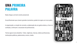 2
UMA PRIMEIRA
PALAVRA
Nada chega a um bom evento presencial.
Os profissionais que criaram grandes momentos, podem ter agora um novo palco.
A organização, a criação do conceito, a elaboração de um guião atrativo, o foco no
conteúdo, continuam a necessitar de profissionais.
Temos agora novos desafios. Todos. Agências, marcas, ordens profissionais,
instituições públicas, palestrantes, ensino, media.
 