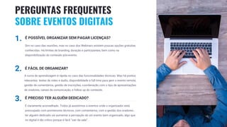 20
1. É POSSÍVEL ORGANIZAR SEM PAGAR LICENÇAS?
Sim no caso das reuniões, mas no caso dos Webinars existem poucas opções gratuitas
conhecidas. Há limites de branding, duração e participantes, bem como na
disponibilização do conteúdo pós-evento.
2. É FÁCIL DE ORGANIZAR?
A curva de aprendizagem é rápida no caso das funcionalidades técnicas. Mas há pontos
relevantes: testes de video e áudio, disponibilidade a full time para gerir o evento remote,
gestão de comentários, gestão de inscrições, coordenação com o tipo de apresentações
de oradores, canais de comunicação, e follow up do conteúdo.
3. É PRECISO TER ALGUÉM DEDICADO?
É claramente aconselhado. Todos já assistimos a eventos onde o organizador está
preocupado com pormenores técnicos, com comentários, com a gestão dos oradores…
ter alguém dedicado vai aumentar a percepção de um evento bem organizado, algo que
no digital é tão crítico porque é fácil “sair da sala”.
PERGUNTAS FREQUENTES
SOBRE EVENTOS DIGITAIS
 